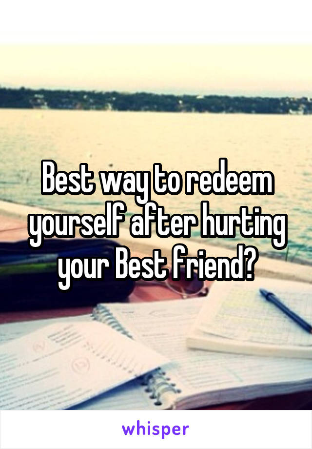 Best way to redeem yourself after hurting your Best friend?