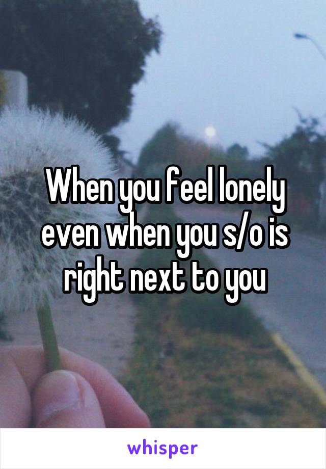 When you feel lonely even when you s/o is right next to you