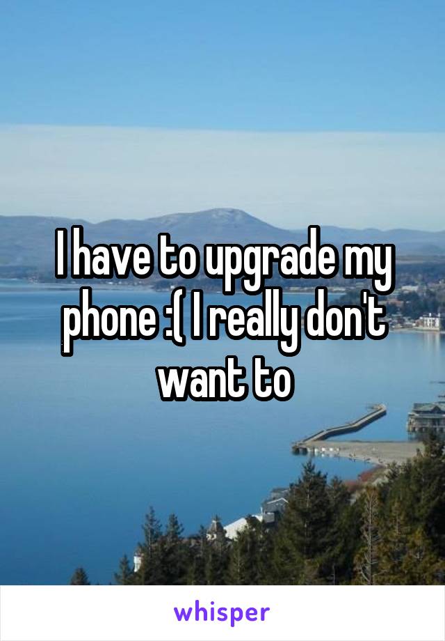 I have to upgrade my phone :( I really don't want to