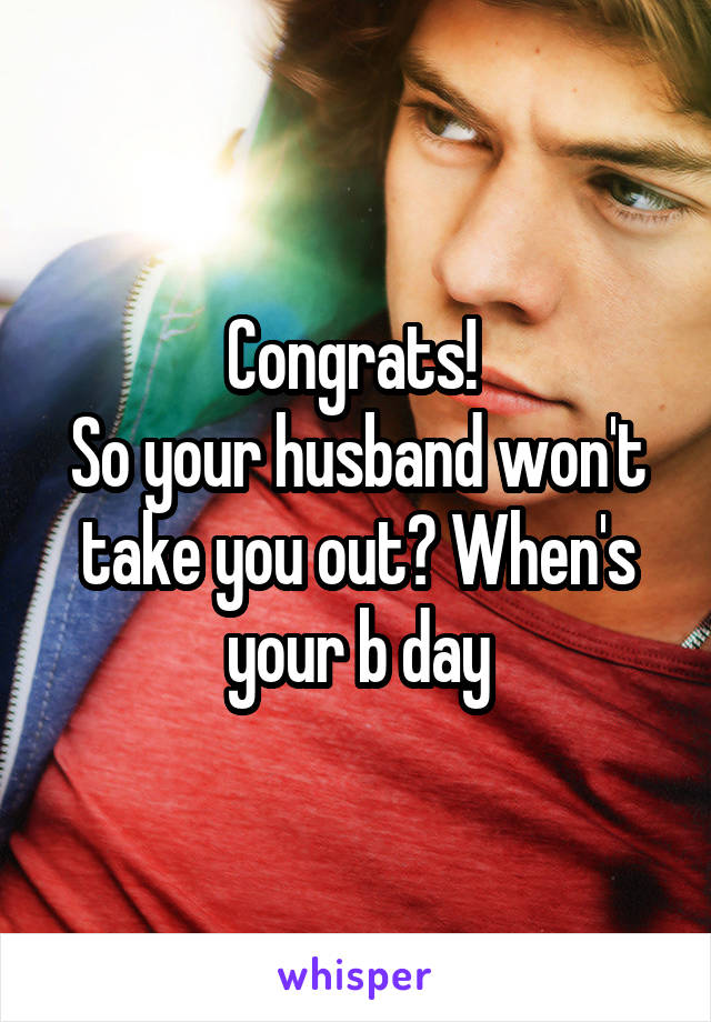 Congrats! 
So your husband won't take you out? When's your b day
