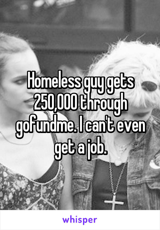 Homeless guy gets 250,000 through gofundme. I can't even get a job.