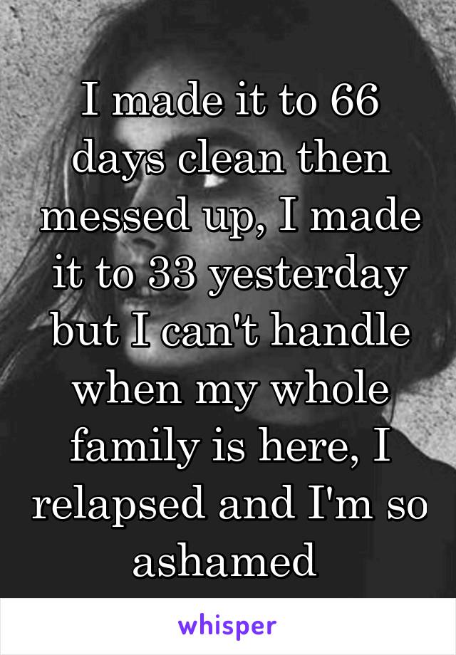 I made it to 66 days clean then messed up, I made it to 33 yesterday but I can't handle when my whole family is here, I relapsed and I'm so ashamed 