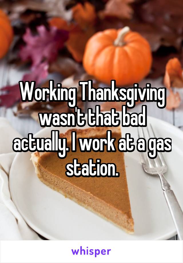 Working Thanksgiving wasn't that bad actually. I work at a gas station.
