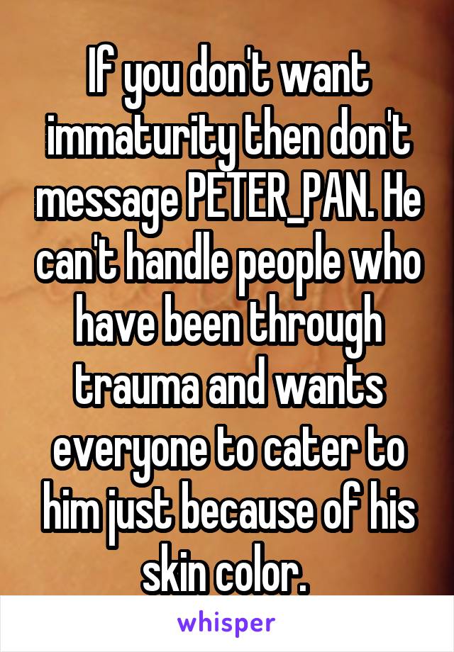 If you don't want immaturity then don't message PETER_PAN. He can't handle people who have been through trauma and wants everyone to cater to him just because of his skin color. 