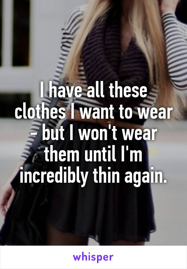 I have all these clothes I want to wear - but I won't wear them until I'm incredibly thin again.