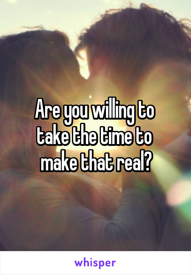Are you willing to 
take the time to 
make that real?