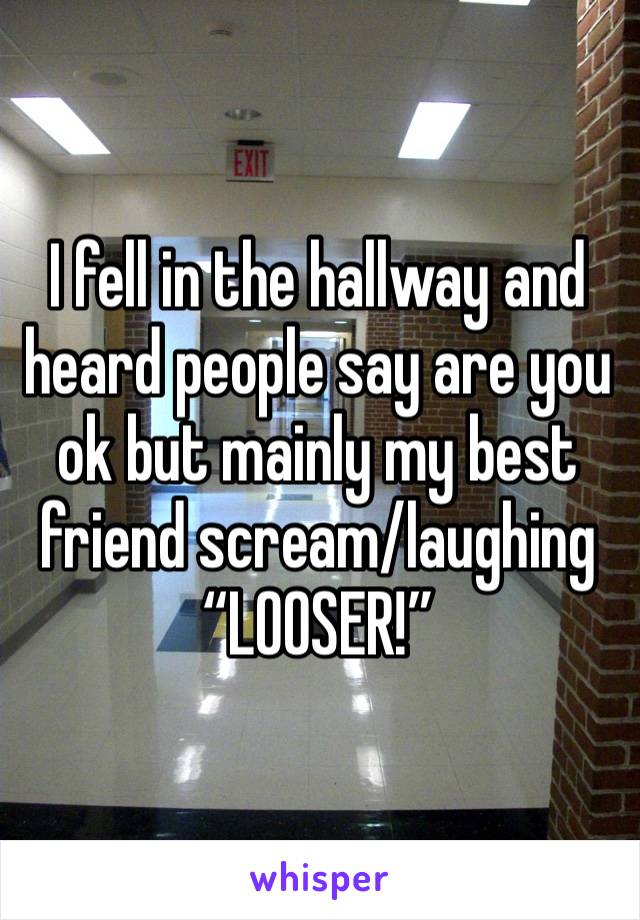 I fell in the hallway and heard people say are you ok but mainly my best friend scream/laughing 
“LOOSER!”