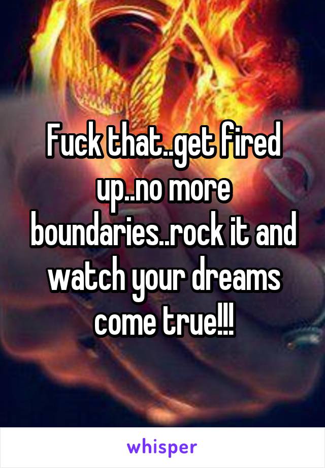 Fuck that..get fired up..no more boundaries..rock it and watch your dreams come true!!!