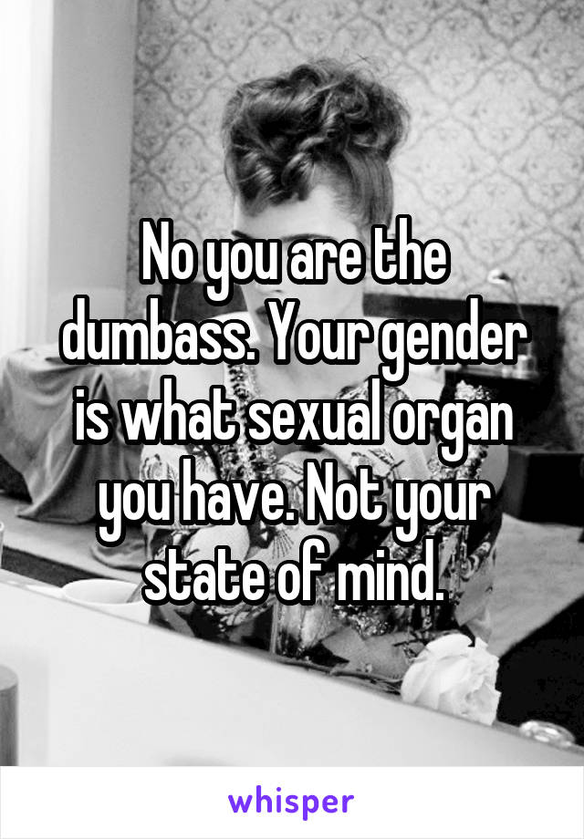 No you are the dumbass. Your gender is what sexual organ you have. Not your state of mind.