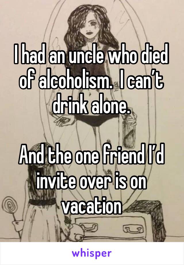 I had an uncle who died of alcoholism.  I can’t drink alone.  

And the one friend I’d invite over is on vacation 