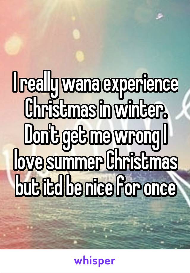 I really wana experience Christmas in winter. Don't get me wrong I love summer Christmas but itd be nice for once