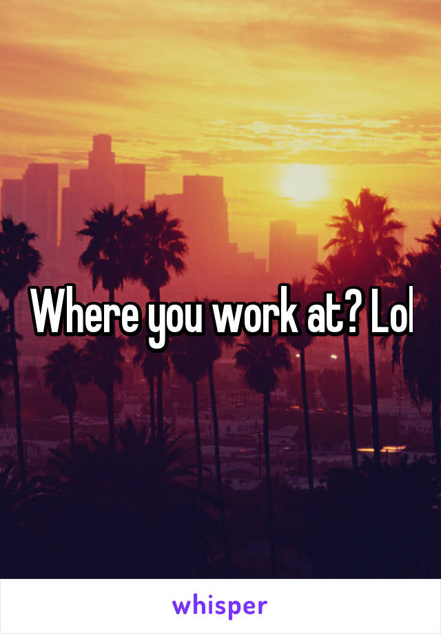 Where you work at? Lol