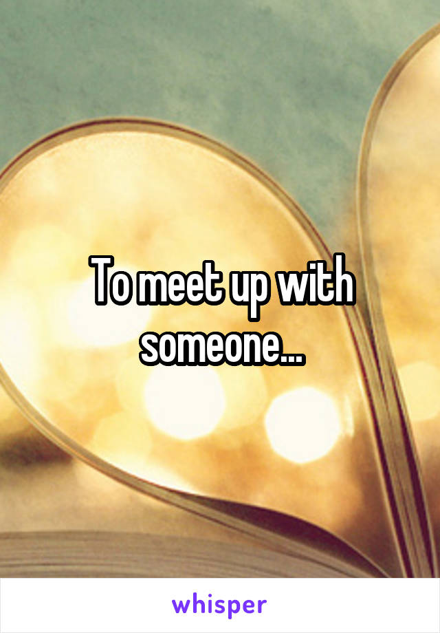 To meet up with someone...