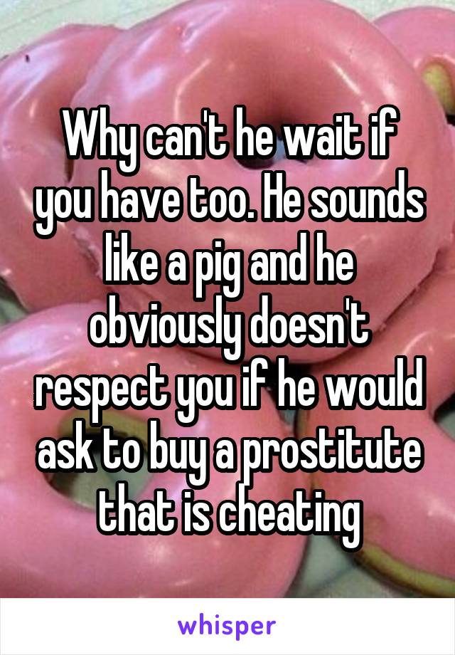 Why can't he wait if you have too. He sounds like a pig and he obviously doesn't respect you if he would ask to buy a prostitute that is cheating