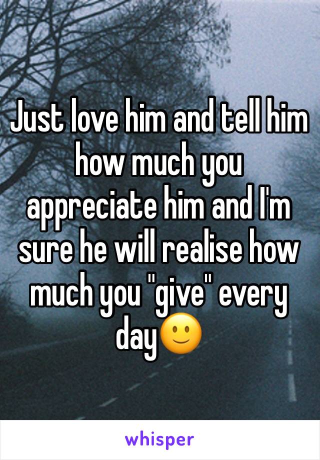 Just love him and tell him how much you appreciate him and I'm sure he will realise how much you "give" every day🙂