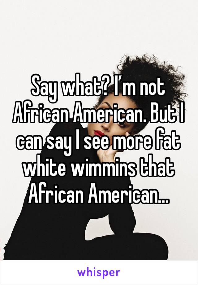 Say what? I’m not African American. But I can say I see more fat white wimmins that African American...