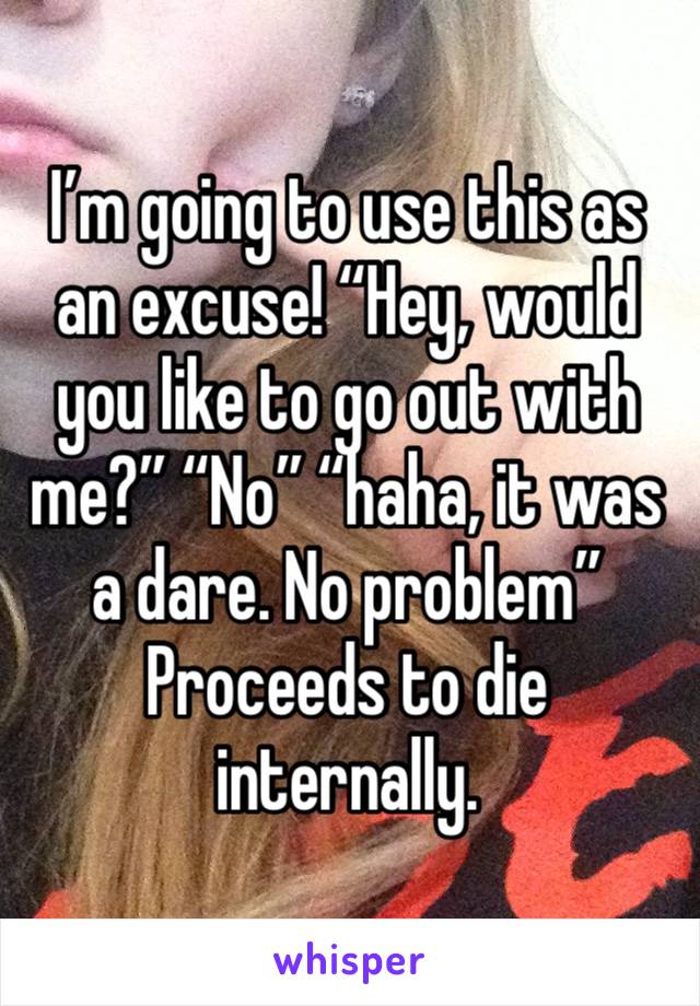 I’m going to use this as an excuse! “Hey, would you like to go out with me?” “No” “haha, it was a dare. No problem” Proceeds to die internally. 