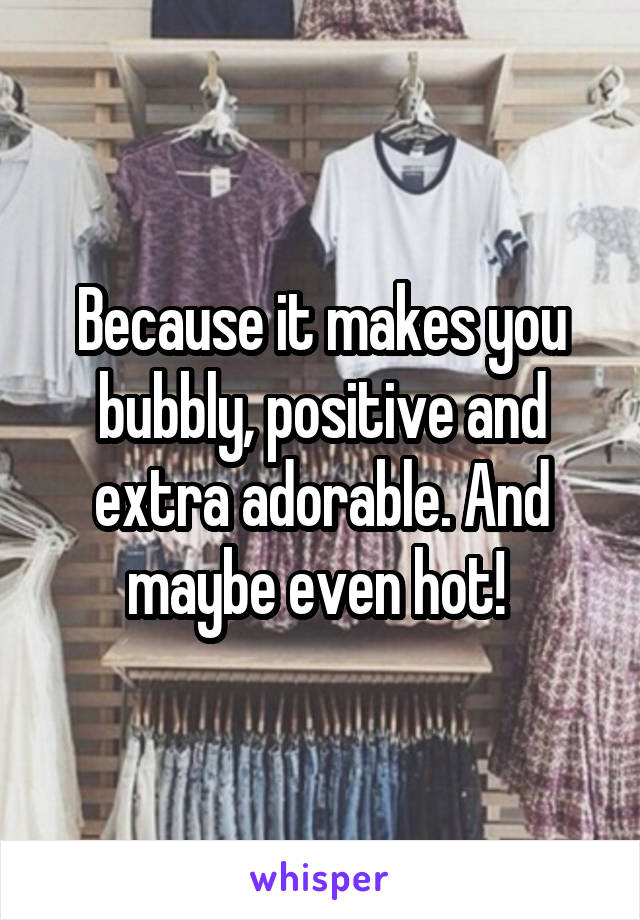 Because it makes you bubbly, positive and extra adorable. And maybe even hot! 