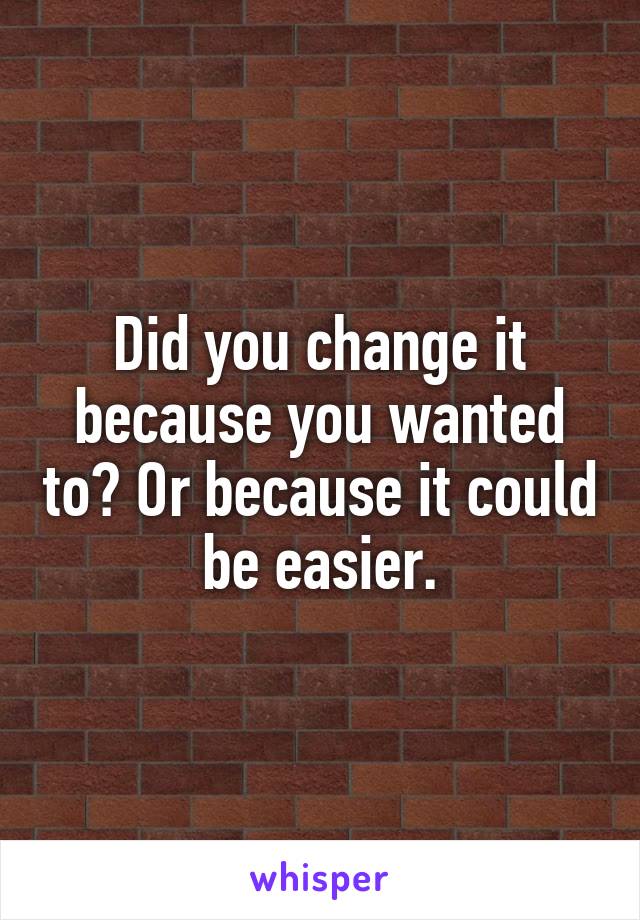 Did you change it because you wanted to? Or because it could be easier.