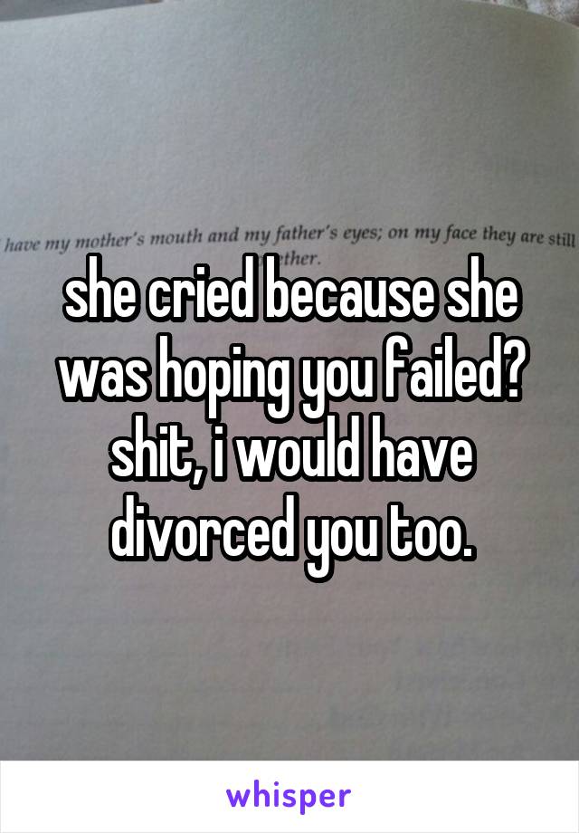 she cried because she was hoping you failed?
shit, i would have divorced you too.