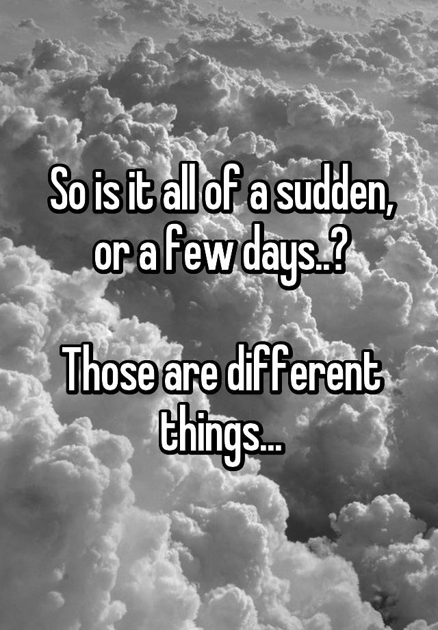 so-is-it-all-of-a-sudden-or-a-few-days-those-are-different-things