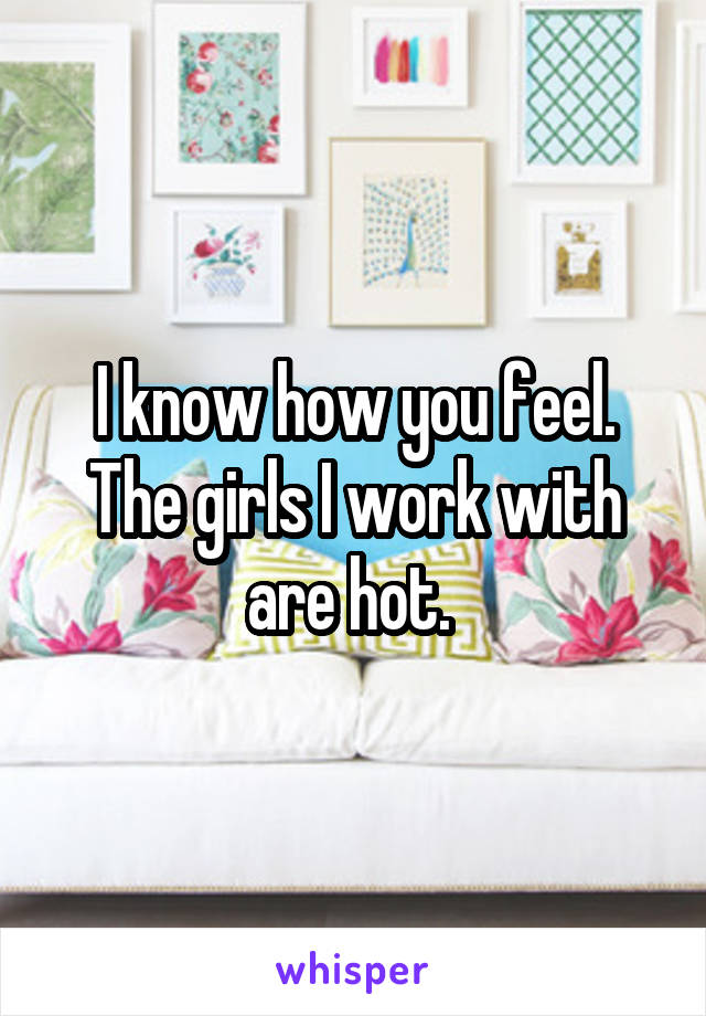 I know how you feel. The girls I work with are hot. 