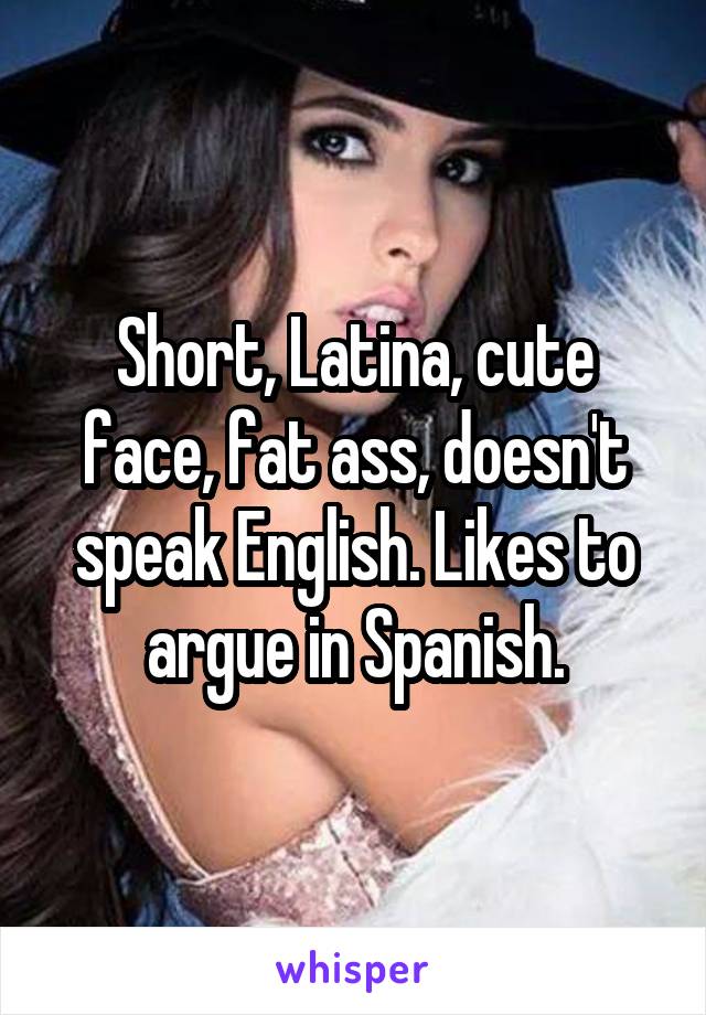 Short, Latina, cute face, fat ass, doesn't speak English. Likes to argue in Spanish.