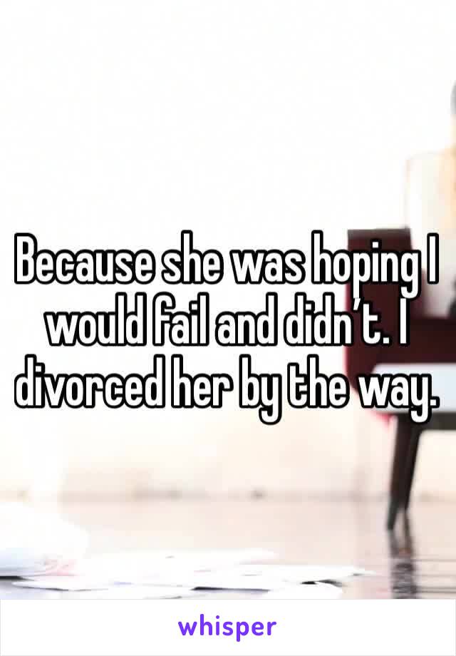 Because she was hoping I would fail and didn’t. I divorced her by the way. 