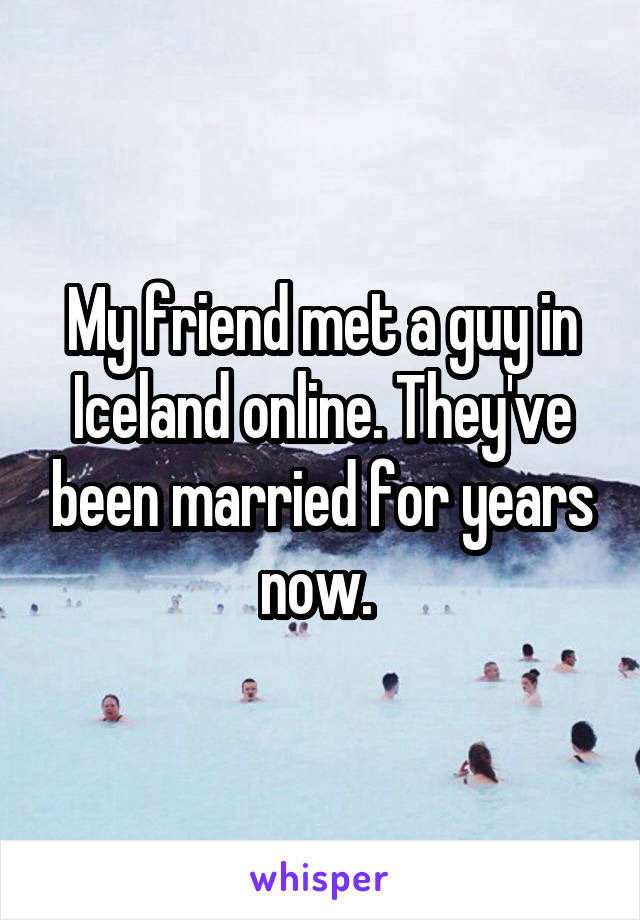 My friend met a guy in Iceland online. They've been married for years now. 