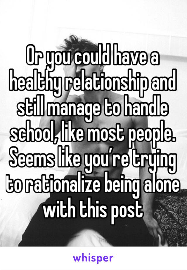 Or you could have a healthy relationship and still manage to handle school, like most people. Seems like you’re trying to rationalize being alone with this post