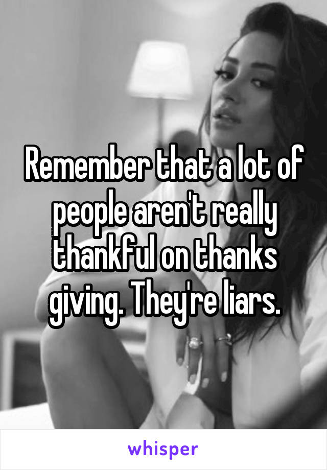 Remember that a lot of people aren't really thankful on thanks giving. They're liars.