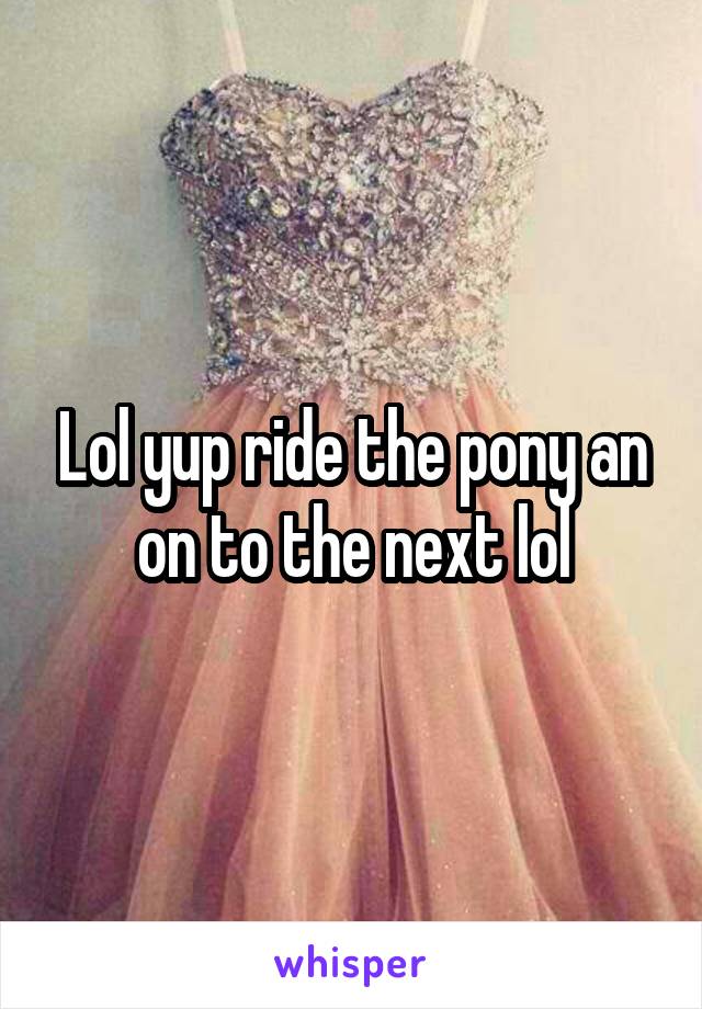 Lol yup ride the pony an on to the next lol