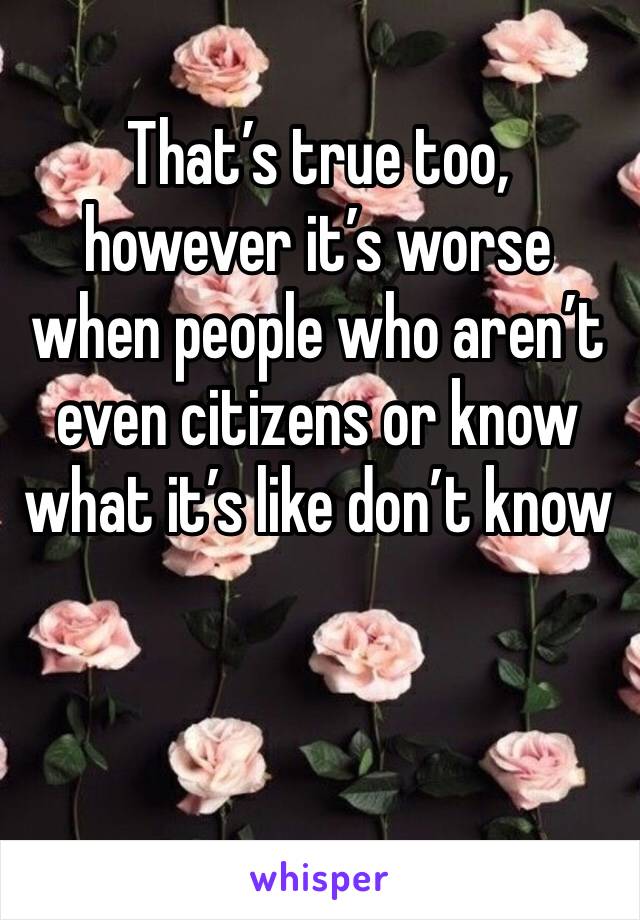 That’s true too, however it’s worse when people who aren’t even citizens or know what it’s like don’t know 