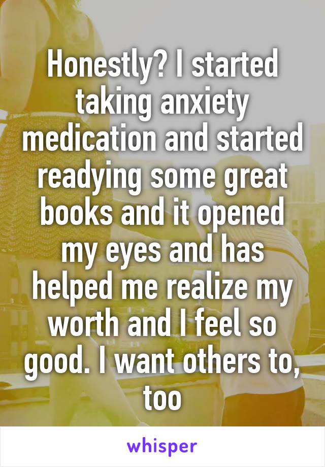 Honestly? I started taking anxiety medication and started readying some great books and it opened my eyes and has helped me realize my worth and I feel so good. I want others to, too