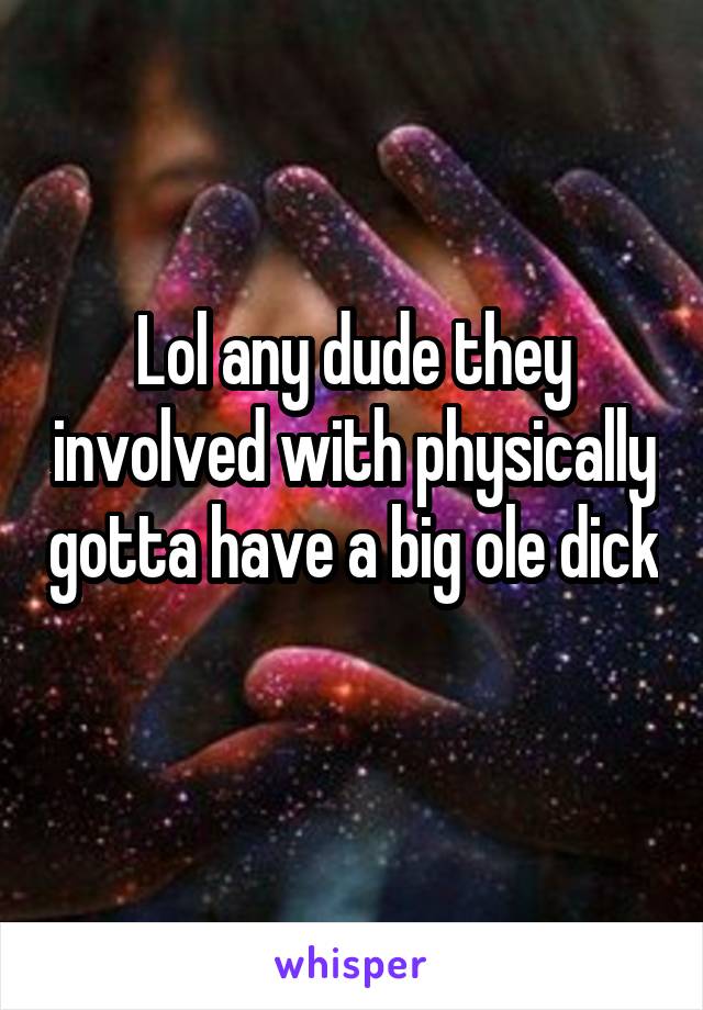 Lol any dude they involved with physically gotta have a big ole dick 