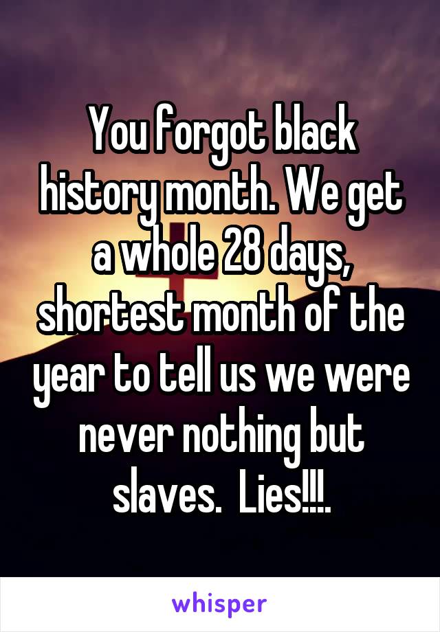 You forgot black history month. We get a whole 28 days, shortest month of the year to tell us we were never nothing but slaves.  Lies!!!.
