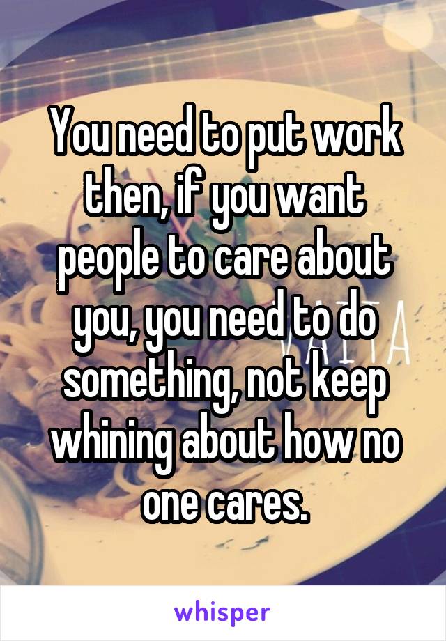 You need to put work then, if you want people to care about you, you need to do something, not keep whining about how no one cares.