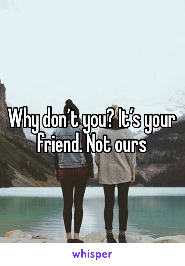 Why don’t you? It’s your friend. Not ours 