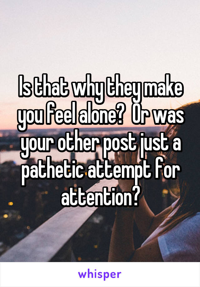 Is that why they make you feel alone?  Or was your other post just a pathetic attempt for attention?