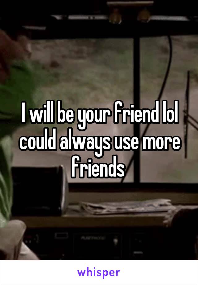 I will be your friend lol could always use more friends 