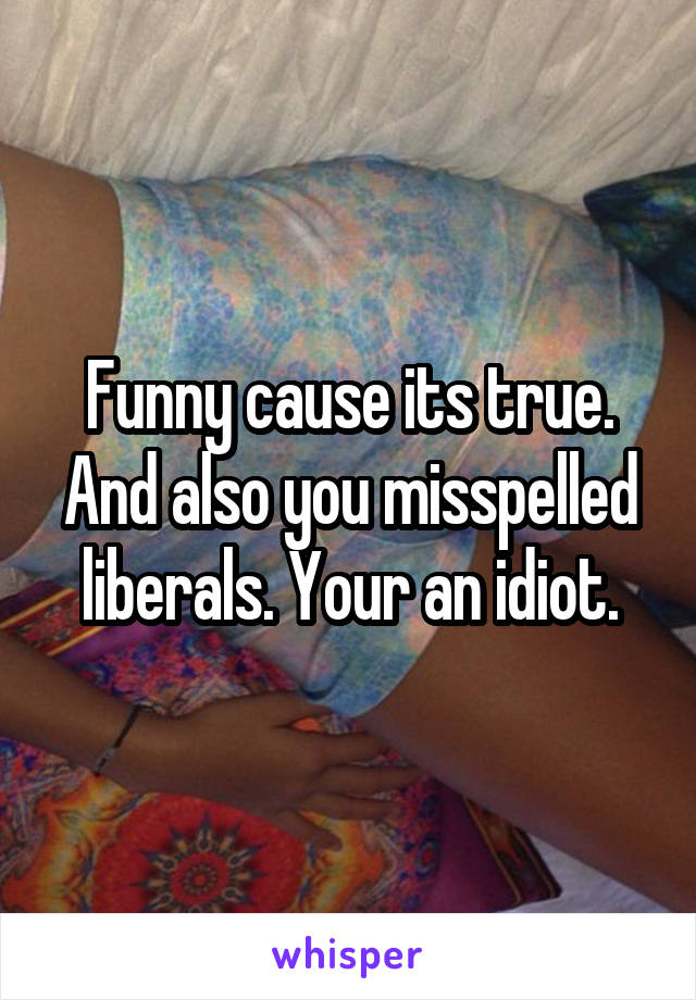 Funny cause its true. And also you misspelled liberals. Your an idiot.