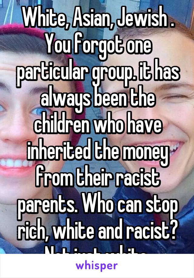 White, Asian, Jewish . You forgot one particular group. it has always been the children who have inherited the money from their racist parents. Who can stop rich, white and racist? Not just white.