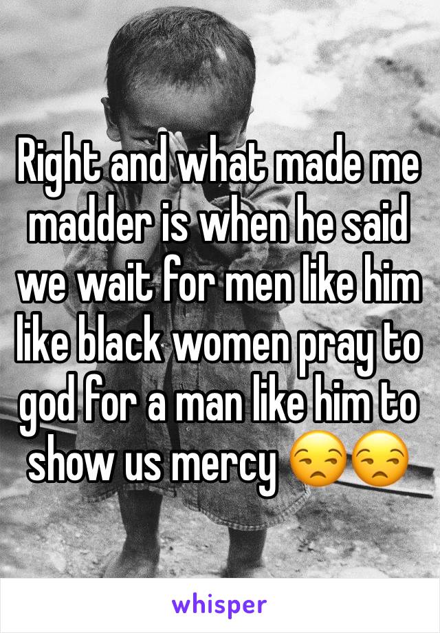 Right and what made me madder is when he said we wait for men like him like black women pray to god for a man like him to show us mercy 😒😒