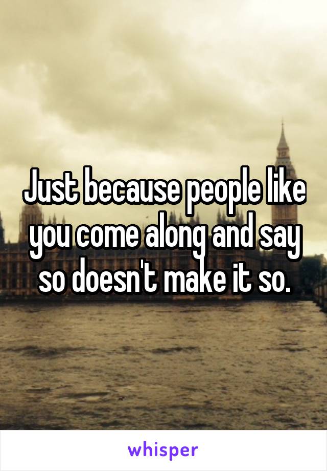 Just because people like you come along and say so doesn't make it so.