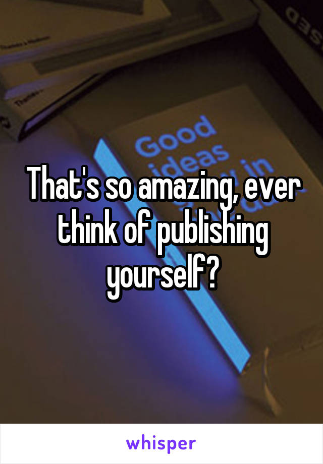 That's so amazing, ever think of publishing yourself?