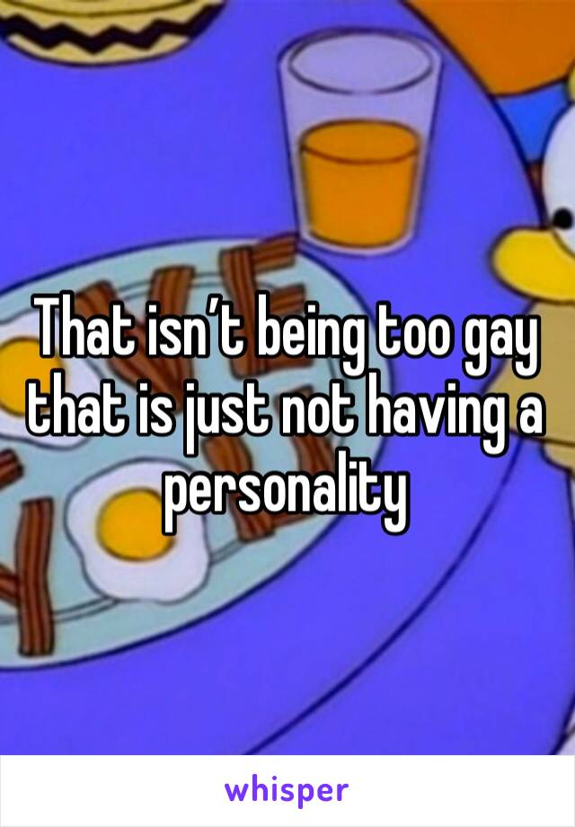That isn’t being too gay that is just not having a personality 
