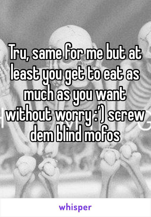 Tru, same for me but at least you get to eat as much as you want without worry :’) screw dem blind mofos