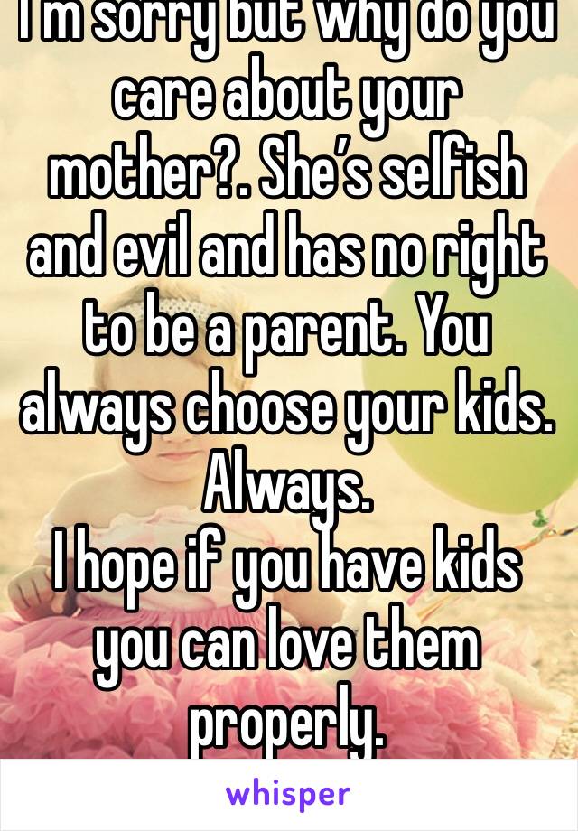 I’m sorry but why do you care about your mother?. She’s selfish and evil and has no right to be a parent. You always choose your kids. Always. 
I hope if you have kids you can love them properly. 