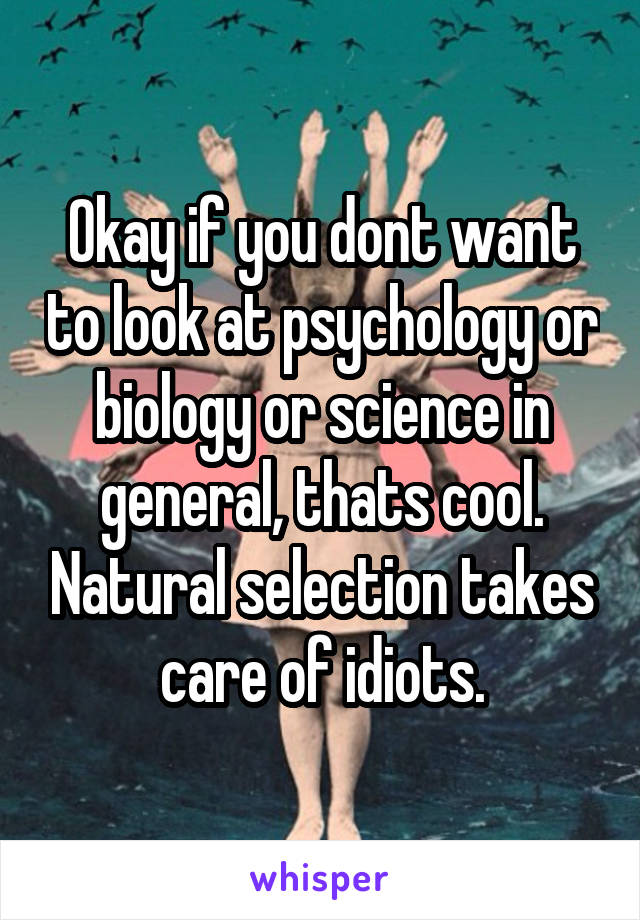 Okay if you dont want to look at psychology or biology or science in general, thats cool. Natural selection takes care of idiots.