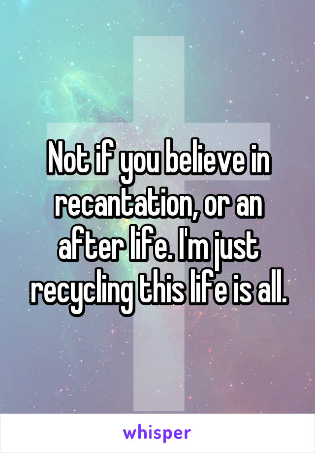 Not if you believe in recantation, or an after life. I'm just recycling this life is all.